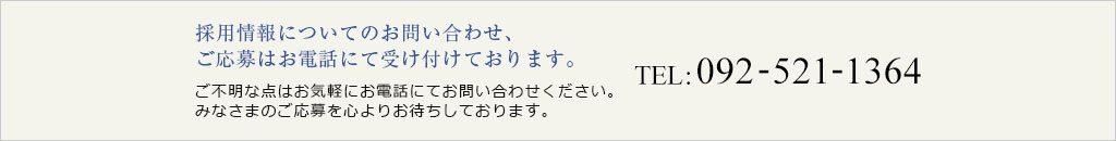 採用情報についてのお問い合わせ、 ご応募はお電話にて受け付けております。TEL:092-521-1364[担当：管理課　折居（おりい）]